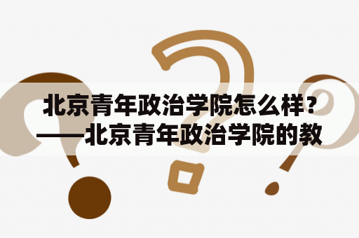 北京青年政治学院怎么样？——北京青年政治学院的教学质量如何？