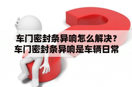 车门密封条异响怎么解决？车门密封条异响是车辆日常使用中比较常见的问题之一，这不仅会影响乘车舒适性，还会影响车门密封工作的效果。造成车门密封条异响的原因有很多，常见的有密封条老化、变形、磨损等。那么该如何解决车门密封条异响的问题呢？