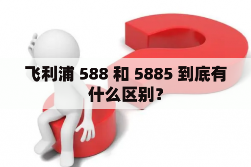 飞利浦 588 和 5885 到底有什么区别？