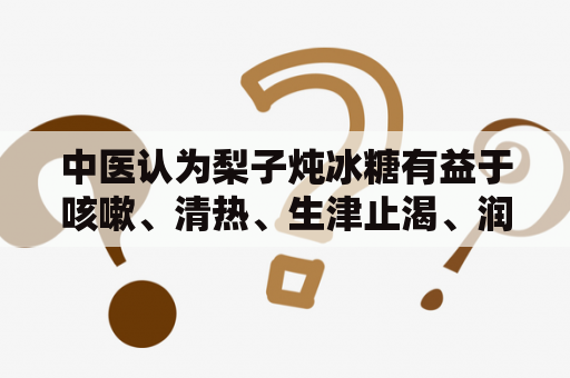 中医认为梨子炖冰糖有益于咳嗽、清热、生津止渴、润肺养肺等功效。制作方法简单：先把梨子去皮去核，放入锅中加水炖20分钟，然后加入适量冰糖即可。本品富含维生素C、矿物质等营养成分，特别适合秋冬季节饮用，对于养生保健具有一定的作用。