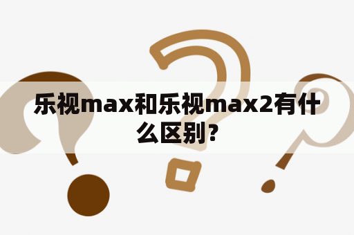 乐视max和乐视max2有什么区别？