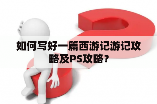 如何写好一篇西游记游记攻略及PS攻略？