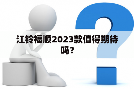 江铃福顺2023款值得期待吗？