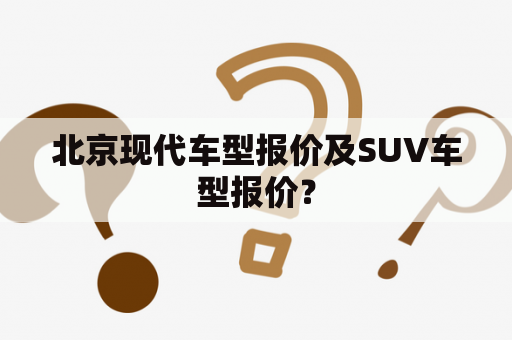 北京现代车型报价及SUV车型报价？