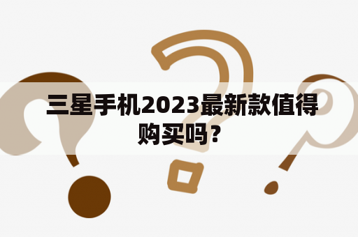  三星手机2023最新款值得购买吗？