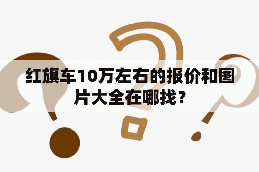 红旗车10万左右的报价和图片大全在哪找？