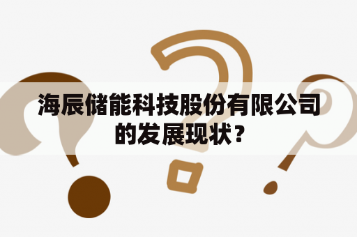 海辰储能科技股份有限公司的发展现状？