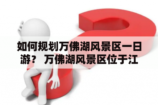 如何规划万佛湖风景区一日游？ 万佛湖风景区位于江西省萍乡市，是国家4A级景区。想要规划好一日游行程，可以先从以下几个方面考虑： 