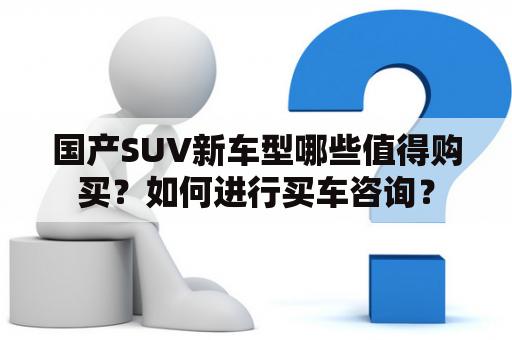 国产SUV新车型哪些值得购买？如何进行买车咨询？