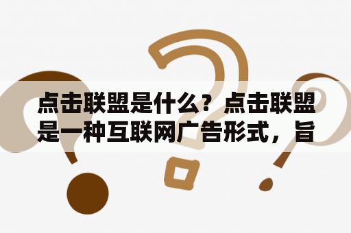 点击联盟是什么？点击联盟是一种互联网广告形式，旨在为广告主提供更精准的广告投放方式，以提高广告效果和回报率。点击联盟通常由广告主和网站主合作进行，广告主提供广告素材并选择广告展示的网站，网站主在自己的网站中展示广告并按照点击量或成交量向广告主收取费用。点击联盟可以帮助广告主快速提高品牌知名度和销售业绩，也可以帮助网站主获得额外的收入。点击联盟市场竞争激烈，需要广告主和网站主进行精准的定位和策划，以获得更好的广告效果和回报率。