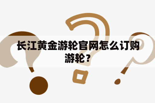 长江黄金游轮官网怎么订购游轮？