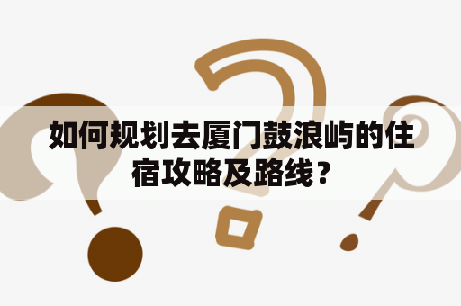 如何规划去厦门鼓浪屿的住宿攻略及路线？