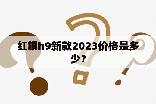 红旗h9新款2023价格是多少？