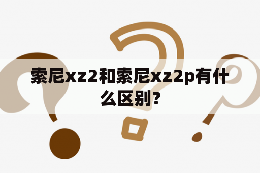 索尼xz2和索尼xz2p有什么区别？