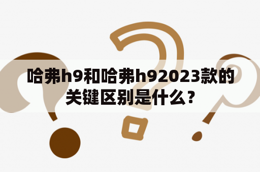 哈弗h9和哈弗h92023款的关键区别是什么？