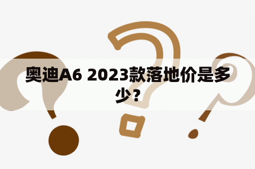 奥迪A6 2023款落地价是多少？