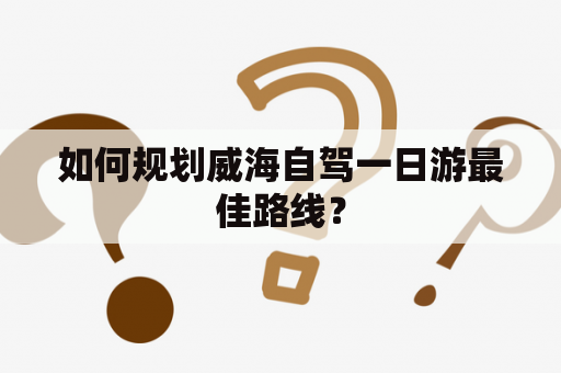 如何规划威海自驾一日游最佳路线？