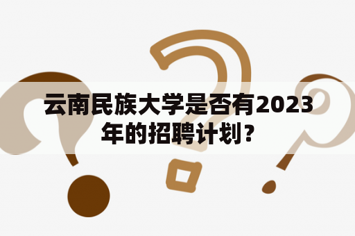 云南民族大学是否有2023年的招聘计划？