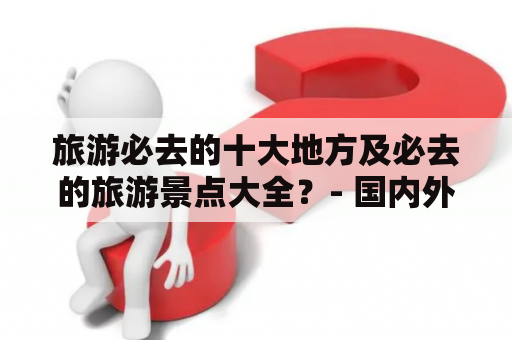 旅游必去的十大地方及必去的旅游景点大全？- 国内外热门旅游景点推荐