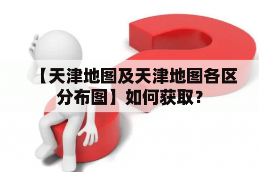 【天津地图及天津地图各区分布图】如何获取？