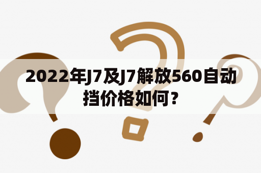 2022年J7及J7解放560自动挡价格如何？