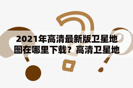 2021年高清最新版卫星地图在哪里下载？高清卫星地图2021年最新版有哪些更新？