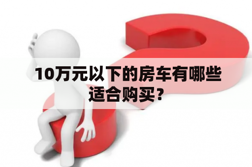  10万元以下的房车有哪些适合购买？