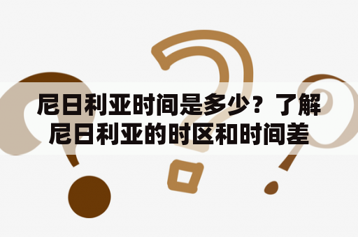 尼日利亚时间是多少？了解尼日利亚的时区和时间差