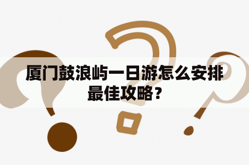 厦门鼓浪屿一日游怎么安排最佳攻略？