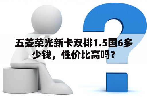 五菱荣光新卡双排1.5国6多少钱，性价比高吗？