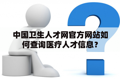 中国卫生人才网官方网站如何查询医疗人才信息？