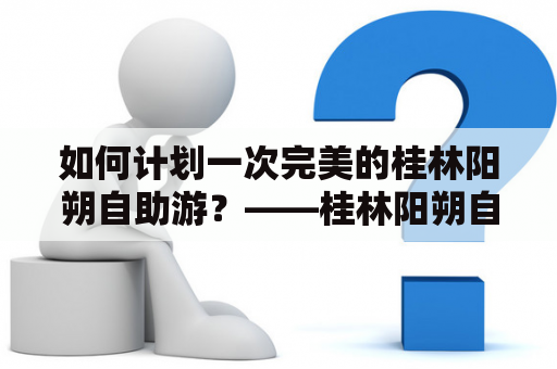 如何计划一次完美的桂林阳朔自助游？——桂林阳朔自助游攻略及桂林阳朔自助游攻略大全