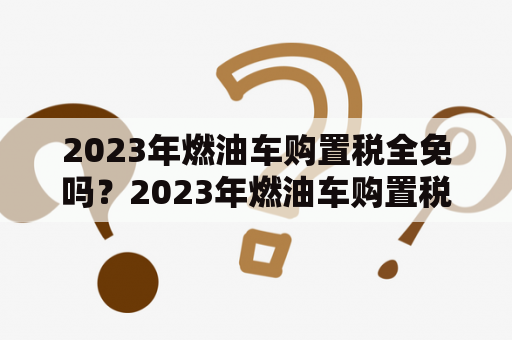 2023年燃油车购置税全免吗？2023年燃油车购置税还会减半吗？