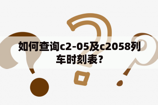 如何查询c2-05及c2058列车时刻表？