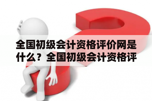 全国初级会计资格评价网是什么？全国初级会计资格评价网官网有哪些功能？