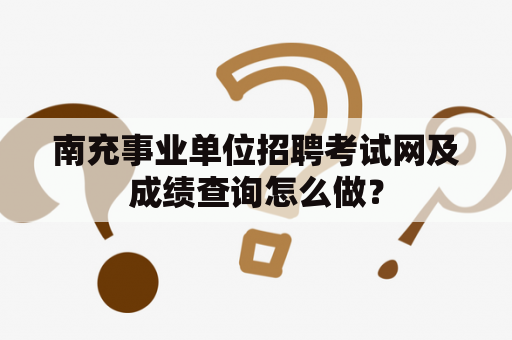 南充事业单位招聘考试网及成绩查询怎么做？