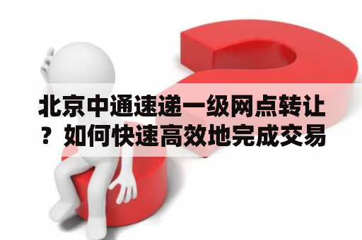 北京中通速递一级网点转让？如何快速高效地完成交易？