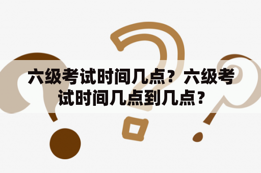 六级考试时间几点？六级考试时间几点到几点？