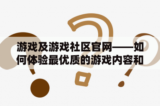 游戏及游戏社区官网——如何体验最优质的游戏内容和社交交互？