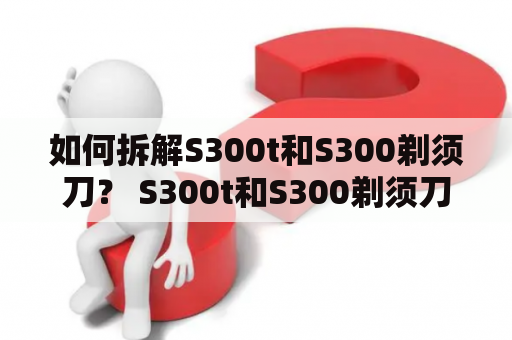 如何拆解S300t和S300剃须刀？ S300t和S300剃须刀是很受欢迎的电动剃须刀，但是当出现维修问题时，拆解也是必要的。那么该如何拆解这两款剃须刀呢？