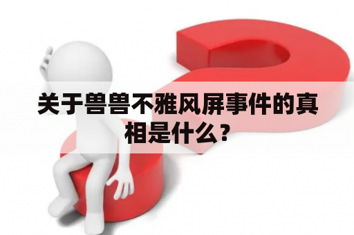 关于兽兽不雅风屏事件的真相是什么？