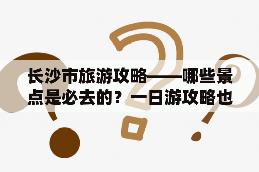 长沙市旅游攻略——哪些景点是必去的？一日游攻略也在这里！