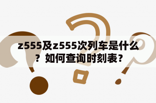 z555及z555次列车是什么？如何查询时刻表？