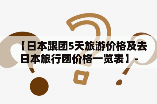 【日本跟团5天旅游价格及去日本旅行团价格一览表】- 详细了解日本旅游团的价格、路线和服务！