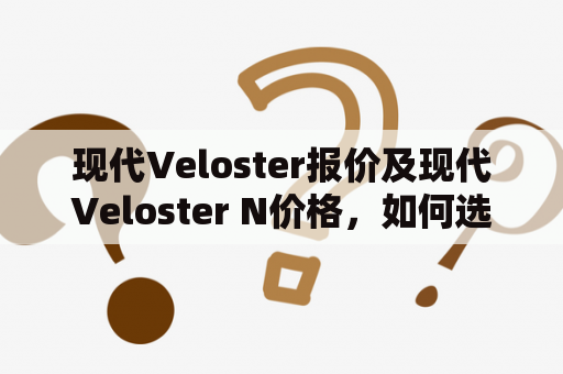 现代Veloster报价及现代Veloster N价格，如何选择最适合自己的车型？