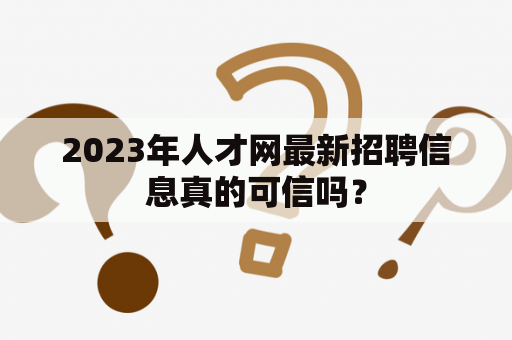 2023年人才网最新招聘信息真的可信吗？