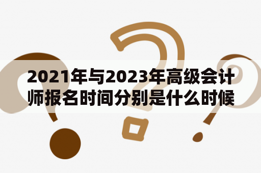 2021年与2023年高级会计师报名时间分别是什么时候？