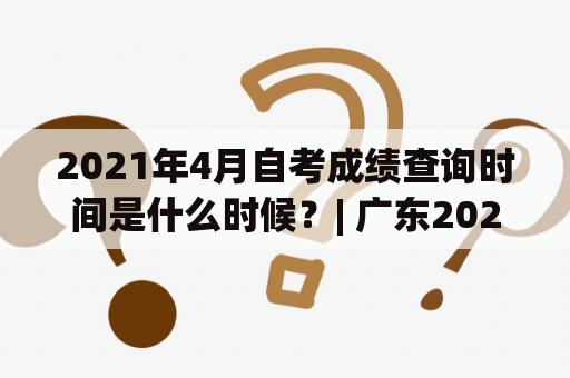 2021年4月自考成绩查询时间是什么时候？| 广东2021年4月自考成绩查询时间