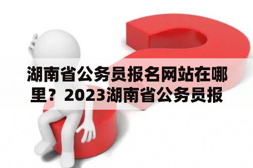 湖南省公务员报名网站在哪里？2023湖南省公务员报名网站有哪些注意事项？