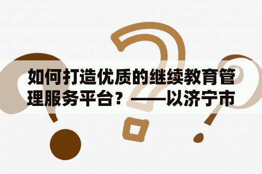 如何打造优质的继续教育管理服务平台？——以济宁市专业技术人员继续教育管理服务平台为例